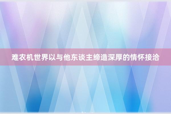 难农机世界以与他东谈主缔造深厚的情怀接洽